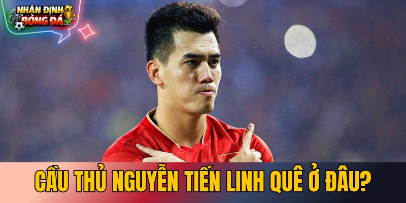 Cầu Thủ Nguyễn Tiến Linh Quê Ở Đâu? Tiểu Sử & Thực Trạng 2026