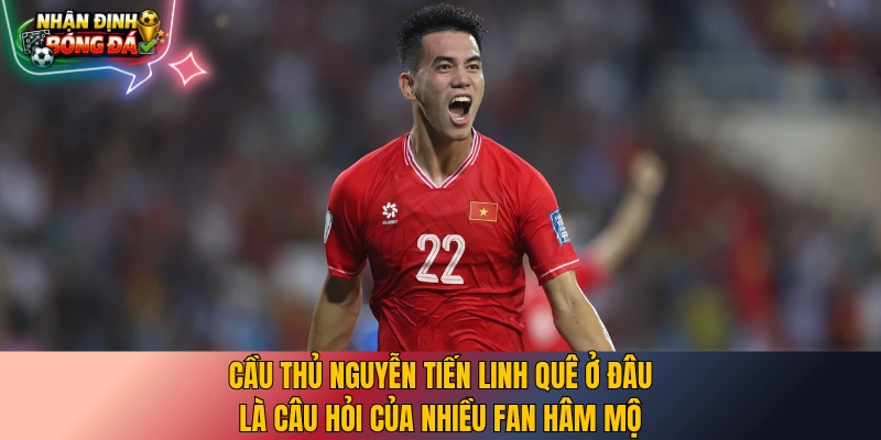 Cầu thủ Nguyễn Tiến Linh quê ở đâu là câu hỏi của nhiều fan hâm mộ