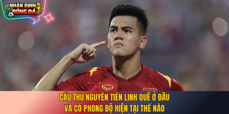 Cầu thủ Nguyễn Tiến Linh quê ở đâu và có phong độ hiện tại thế nào