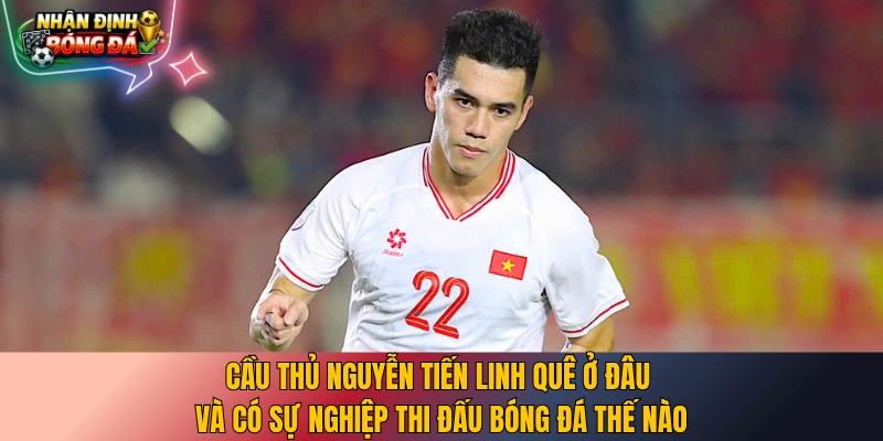 Cầu thủ Nguyễn Tiến Linh quê ở đâu và có sự nghiệp thi đấu bóng đá thế nào