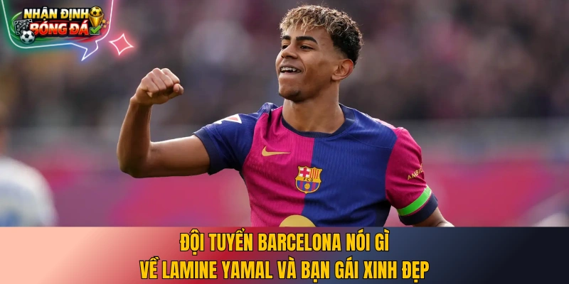 Đội tuyển Barcelona nói gì về Lamine Yamal và bạn gái xinh đẹp