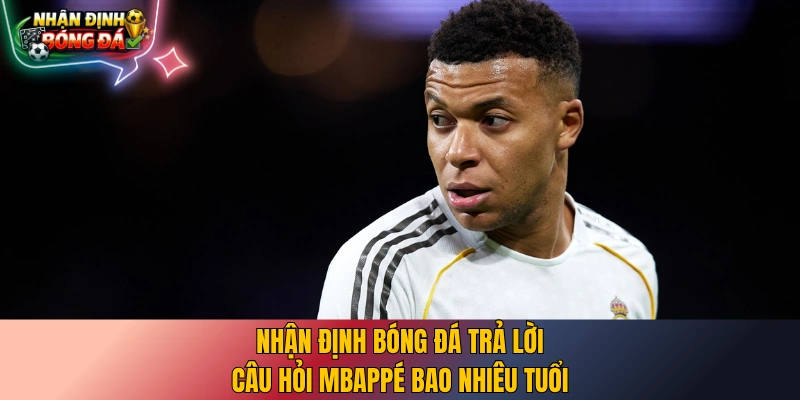 Nhận định bóng đá trả lời câu hỏi Mbappé bao nhiêu tuổi