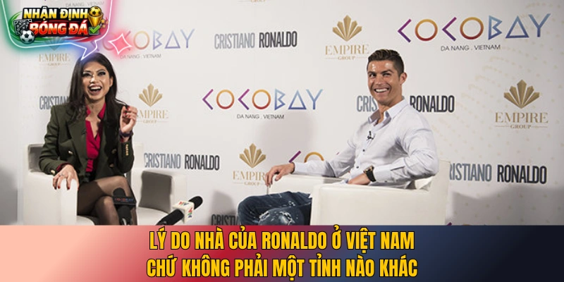 Lý do nhà của Ronaldo ở Việt Nam chứ không phải một tỉnh nào khác
