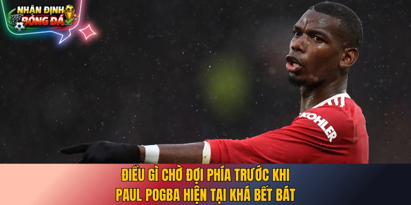 Điều gì chờ đợi phía trước khi Paul Pogba hiện tại khá bết bát